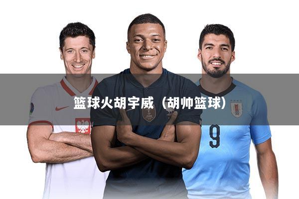 篮球火胡宇威（胡帅篮球）
