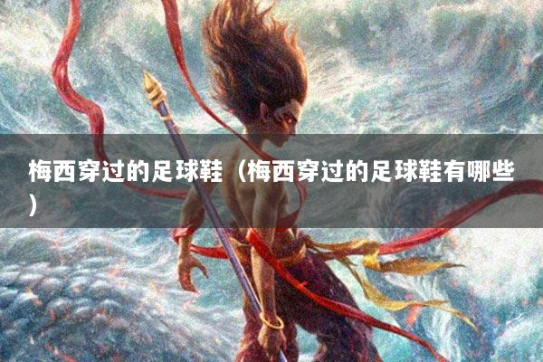 梅西穿过的足球鞋（梅西穿过的足球鞋有哪些）